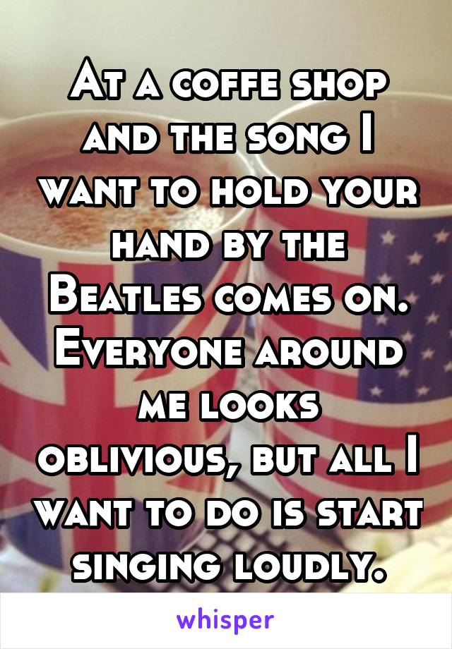 At a coffe shop and the song I want to hold your hand by the Beatles comes on. Everyone around me looks oblivious, but all I want to do is start singing loudly.