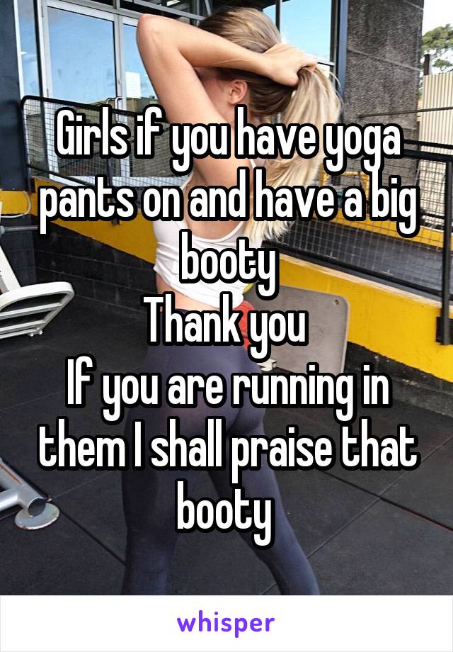 Girls if you have yoga pants on and have a big booty
Thank you 
If you are running in them I shall praise that booty 