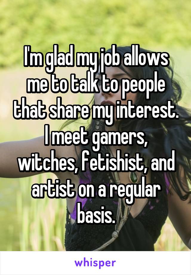 I'm glad my job allows me to talk to people that share my interest. I meet gamers, witches, fetishist, and artist on a regular basis.