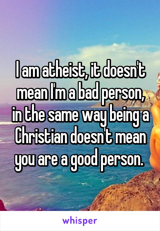 I am atheist, it doesn't mean I'm a bad person, in the same way being a Christian doesn't mean you are a good person. 