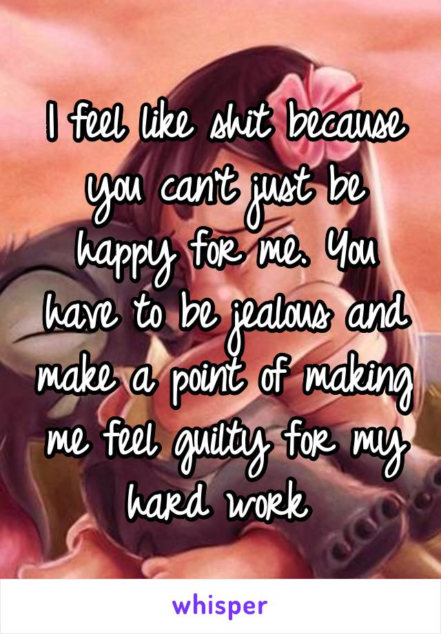I feel like shit because you can't just be happy for me. You have to be jealous and make a point of making me feel guilty for my hard work 