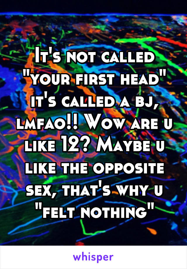 It's not called "your first head" it's called a bj, lmfao!! Wow are u like 12? Maybe u like the opposite sex, that's why u "felt nothing"