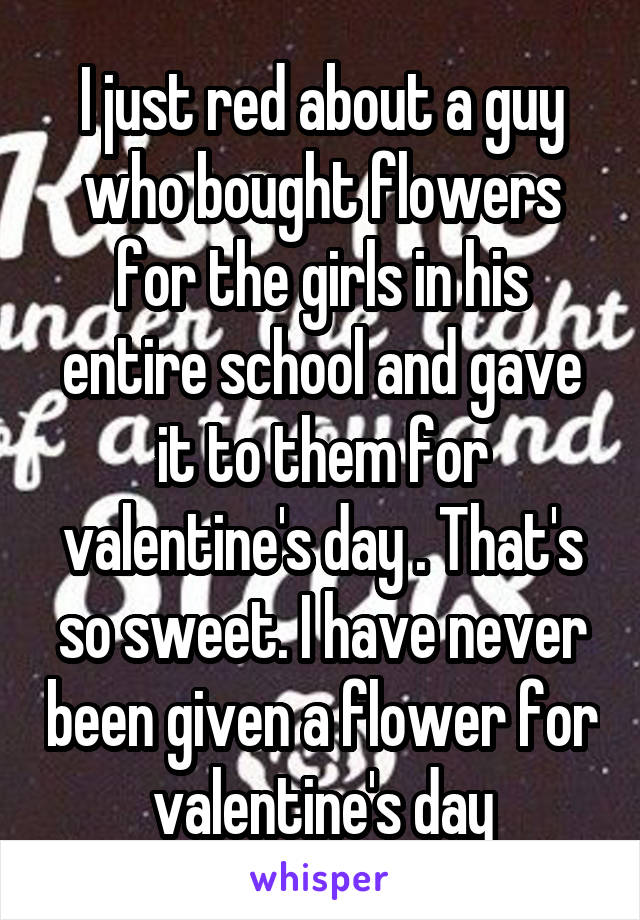 I just red about a guy who bought flowers for the girls in his entire school and gave it to them for valentine's day . That's so sweet. I have never been given a flower for valentine's day