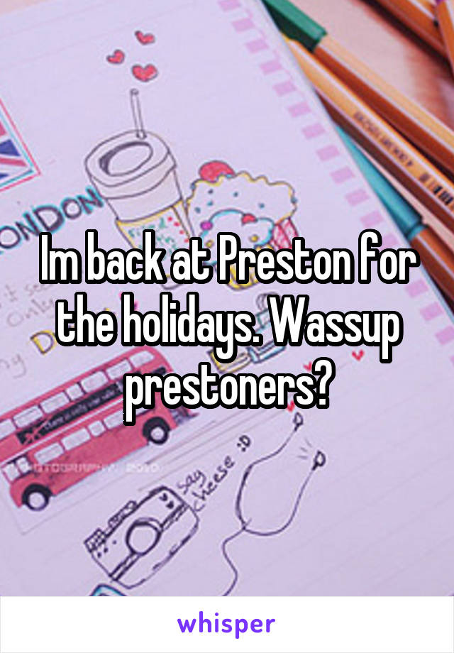 Im back at Preston for the holidays. Wassup prestoners?