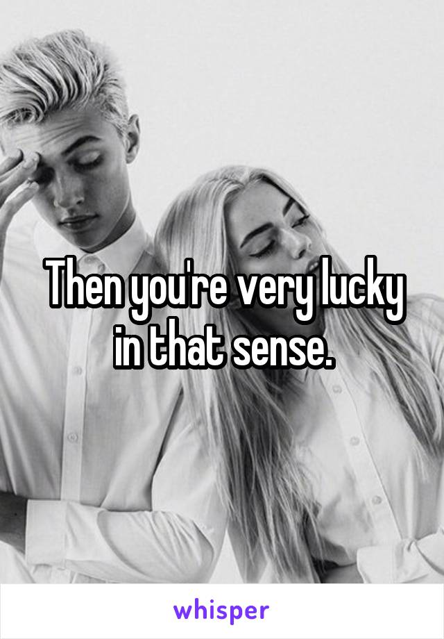 Then you're very lucky in that sense.