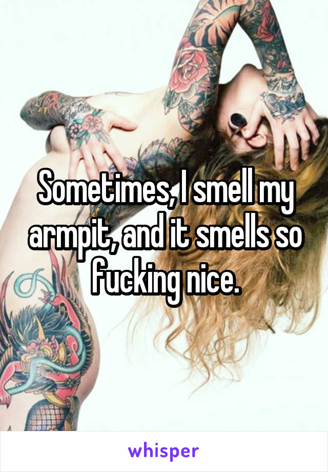 Sometimes, I smell my armpit, and it smells so fucking nice.
