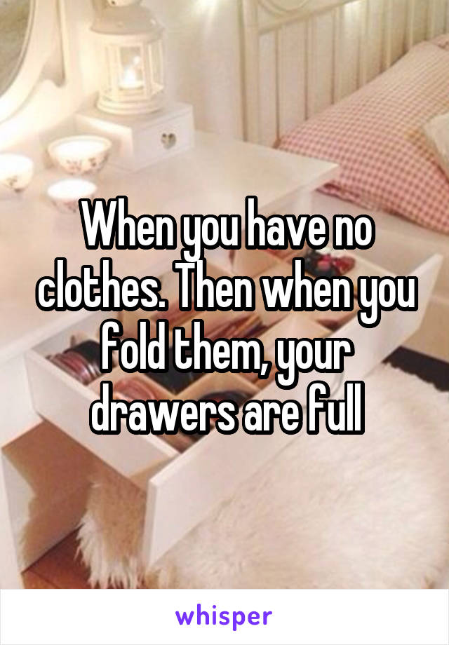When you have no clothes. Then when you fold them, your drawers are full