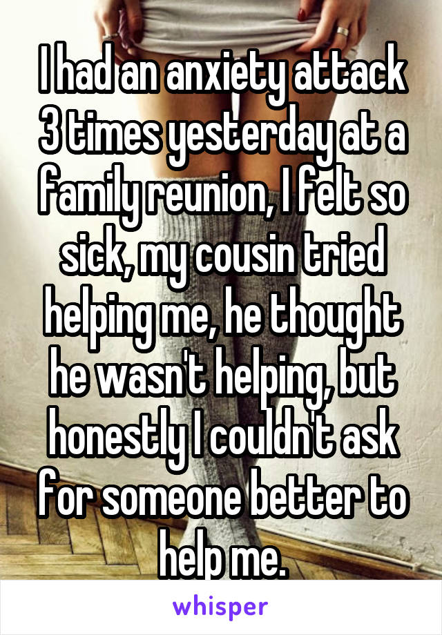 I had an anxiety attack 3 times yesterday at a family reunion, I felt so sick, my cousin tried helping me, he thought he wasn't helping, but honestly I couldn't ask for someone better to help me.