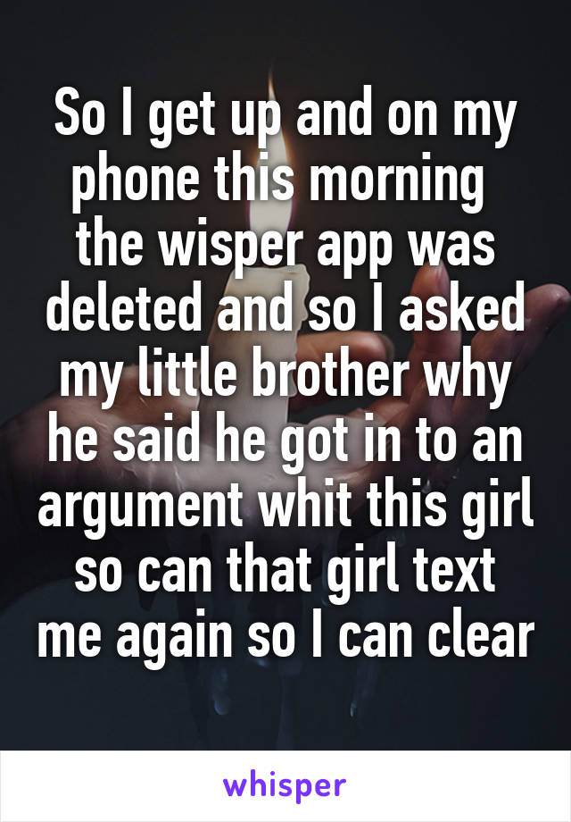 So I get up and on my phone this morning  the wisper app was deleted and so I asked my little brother why he said he got in to an argument whit this girl so can that girl text me again so I can clear 