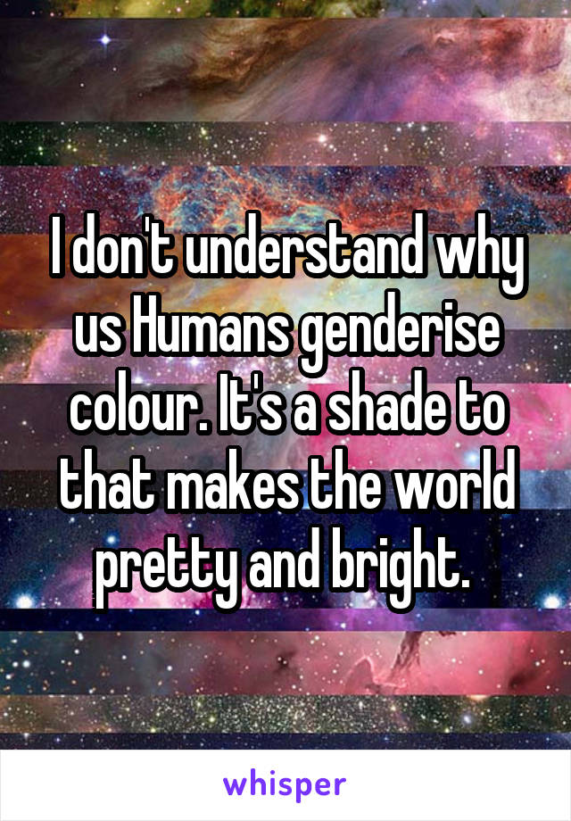 I don't understand why us Humans genderise colour. It's a shade to that makes the world pretty and bright. 