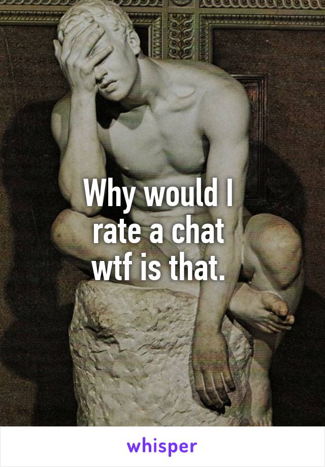 Why would I 
rate a chat 
wtf is that. 