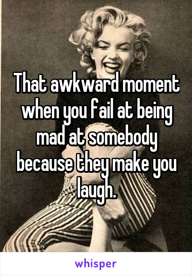 That awkward moment when you fail at being mad at somebody because they make you laugh.