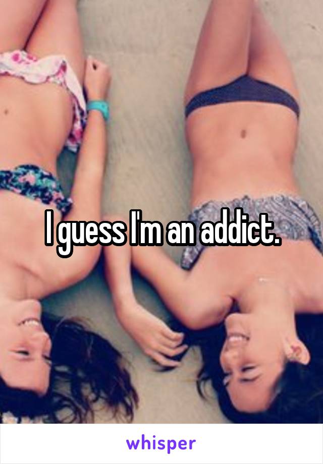 I guess I'm an addict.