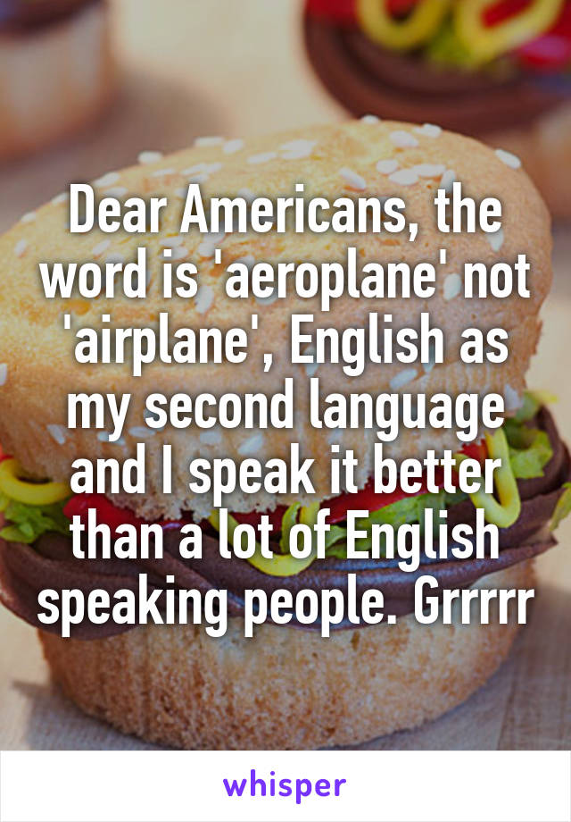 Dear Americans, the word is 'aeroplane' not 'airplane', English as my second language and I speak it better than a lot of English speaking people. Grrrrr
