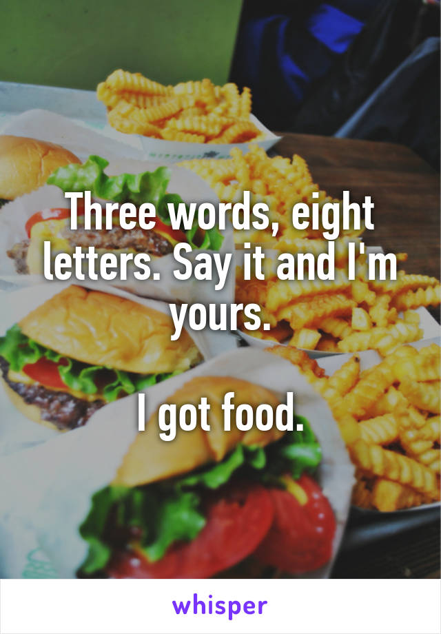 Three words, eight letters. Say it and I'm yours.

I got food.