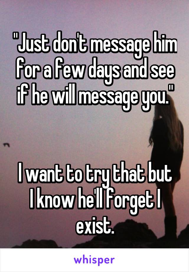 "Just don't message him for a few days and see if he will message you."


I want to try that but I know he'll forget I exist.