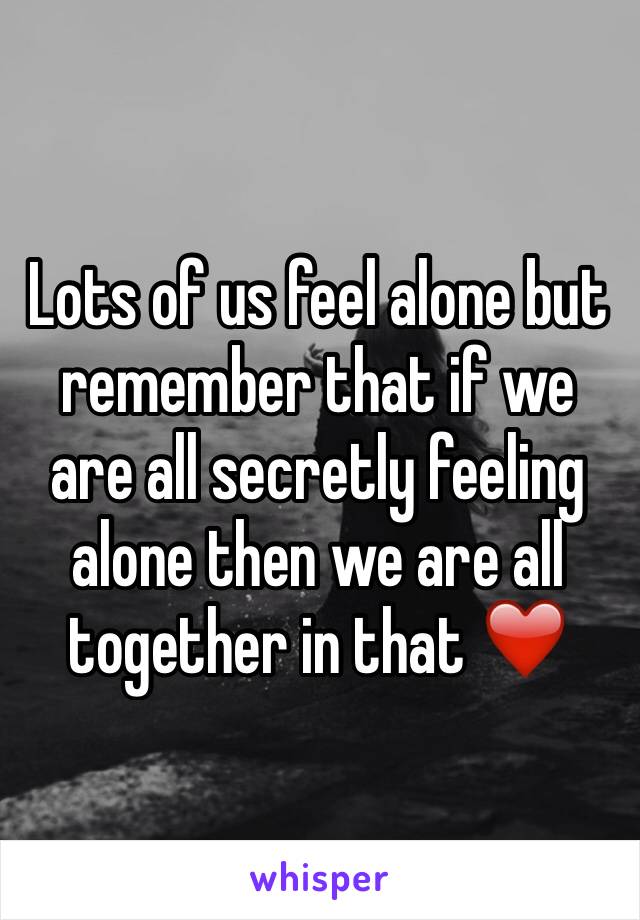 Lots of us feel alone but remember that if we are all secretly feeling alone then we are all together in that ❤️