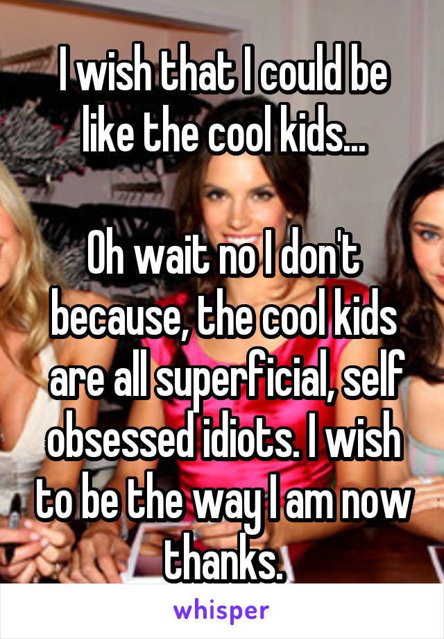I wish that I could be like the cool kids...

Oh wait no I don't because, the cool kids
 are all superficial, self obsessed idiots. I wish to be the way I am now thanks.