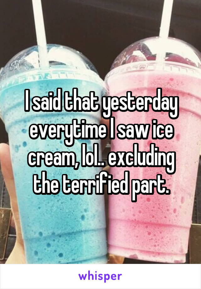 I said that yesterday everytime I saw ice cream, lol.. excluding the terrified part.