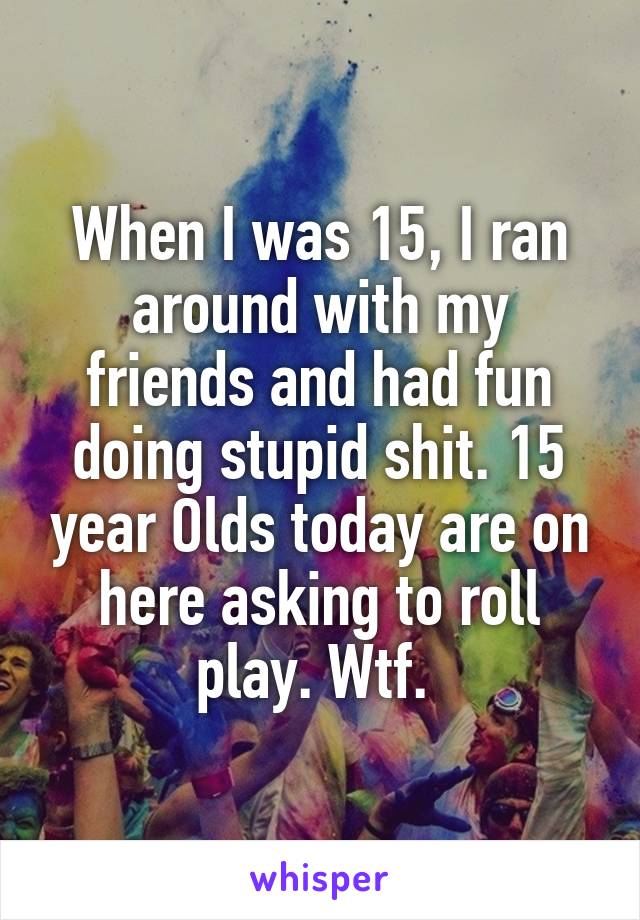 When I was 15, I ran around with my friends and had fun doing stupid shit. 15 year Olds today are on here asking to roll play. Wtf. 