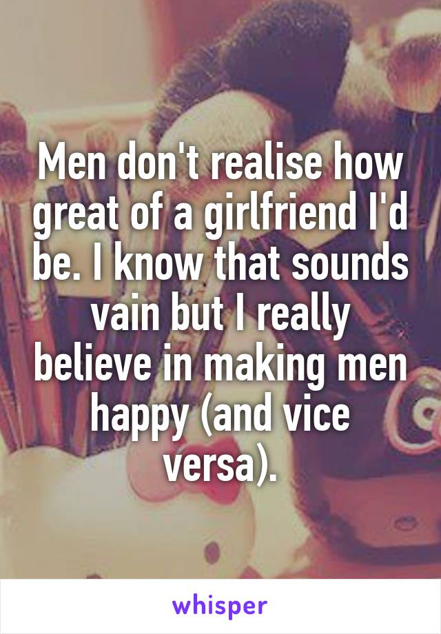 Men don't realise how great of a girlfriend I'd be. I know that sounds vain but I really believe in making men happy (and vice versa).