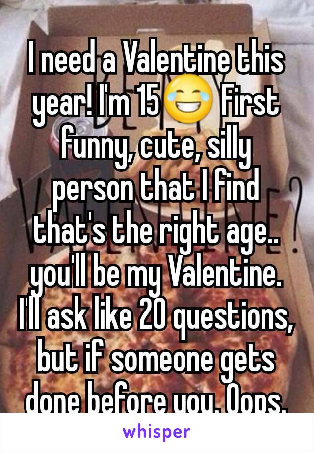 I need a Valentine this year! I'm 15😂 First funny, cute, silly person that I find that's the right age.. you'll be my Valentine. I'll ask like 20 questions, but if someone gets done before you. Oops.