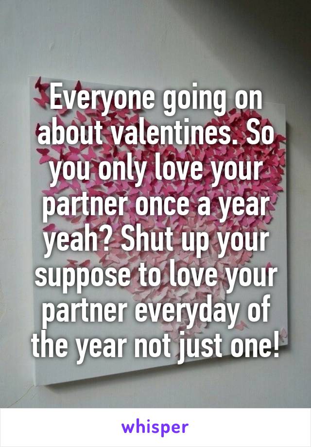 Everyone going on about valentines. So you only love your partner once a year yeah? Shut up your suppose to love your partner everyday of the year not just one!