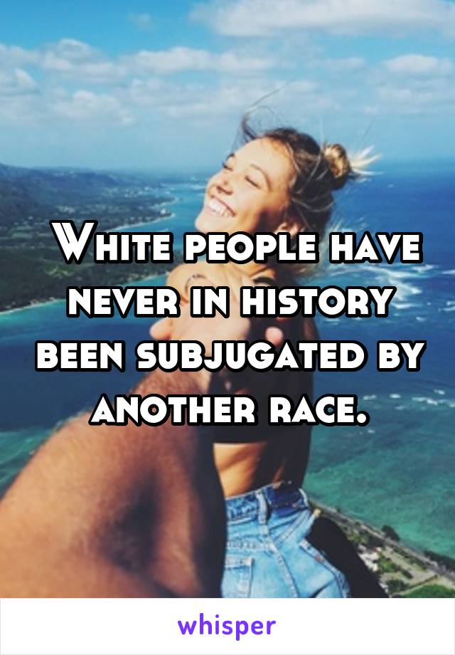  White people have never in history been subjugated by another race.