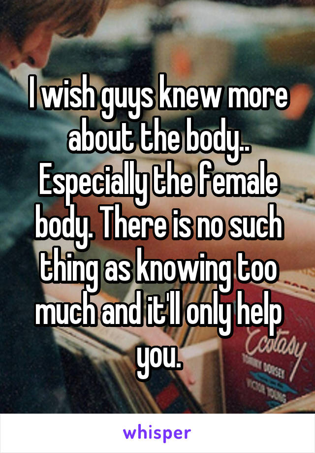 I wish guys knew more about the body.. Especially the female body. There is no such thing as knowing too much and it'll only help you.
