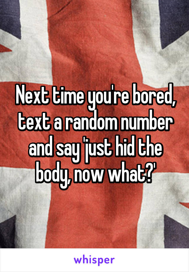 Next time you're bored, text a random number and say 'just hid the body, now what?'