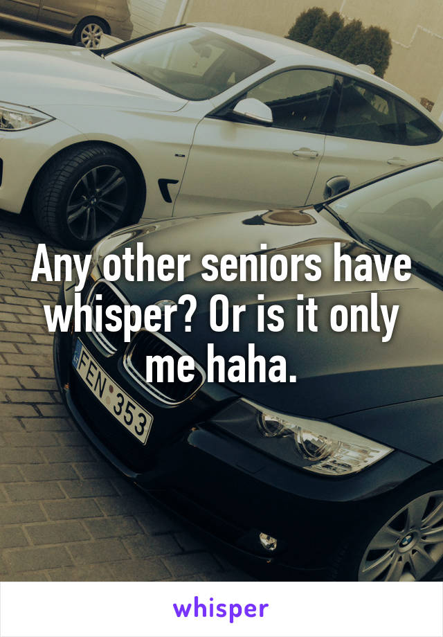 Any other seniors have whisper? Or is it only me haha.