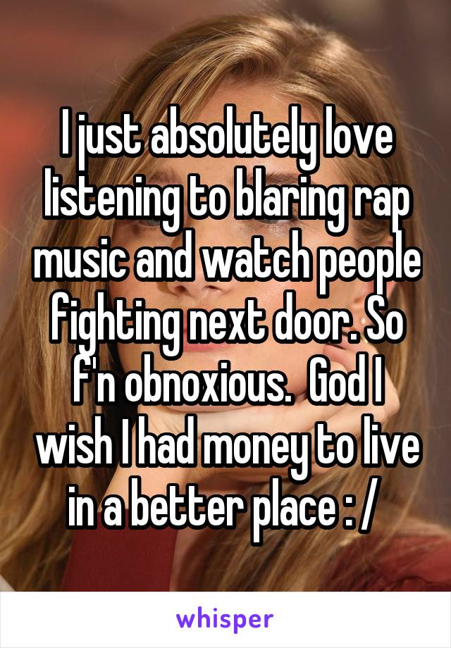 I just absolutely love listening to blaring rap music and watch people fighting next door. So f'n obnoxious.  God I wish I had money to live in a better place : / 