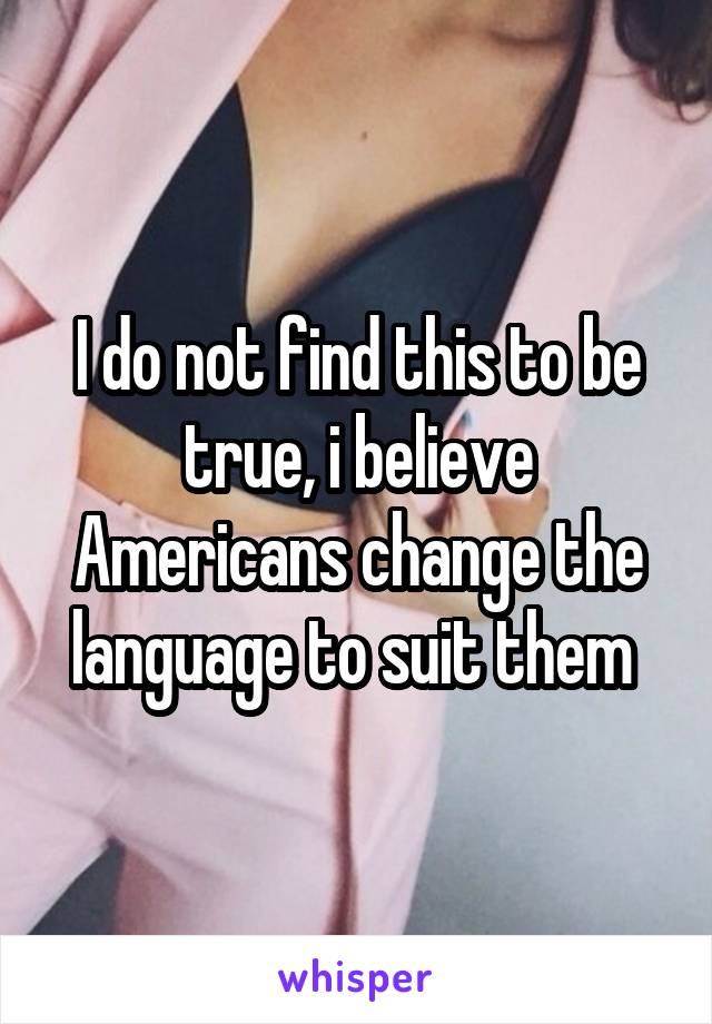 I do not find this to be true, i believe Americans change the language to suit them 