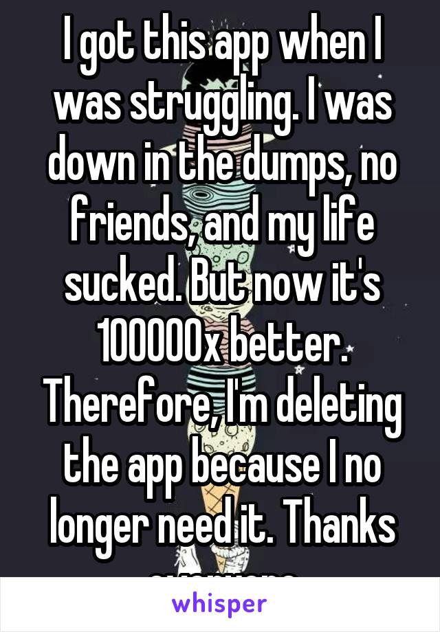 I got this app when I was struggling. I was down in the dumps, no friends, and my life sucked. But now it's 100000x better. Therefore, I'm deleting the app because I no longer need it. Thanks everyone