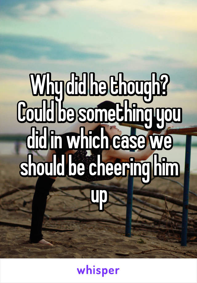 Why did he though? Could be something you did in which case we should be cheering him up