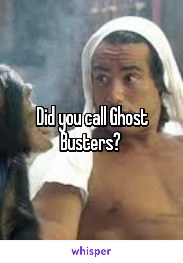 Did you call Ghost Busters? 