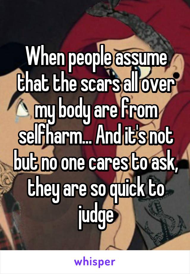 When people assume that the scars all over my body are from selfharm... And it's not but no one cares to ask, they are so quick to judge