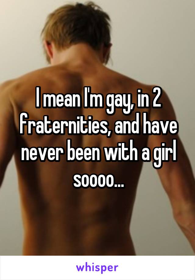 I mean I'm gay, in 2 fraternities, and have never been with a girl soooo...