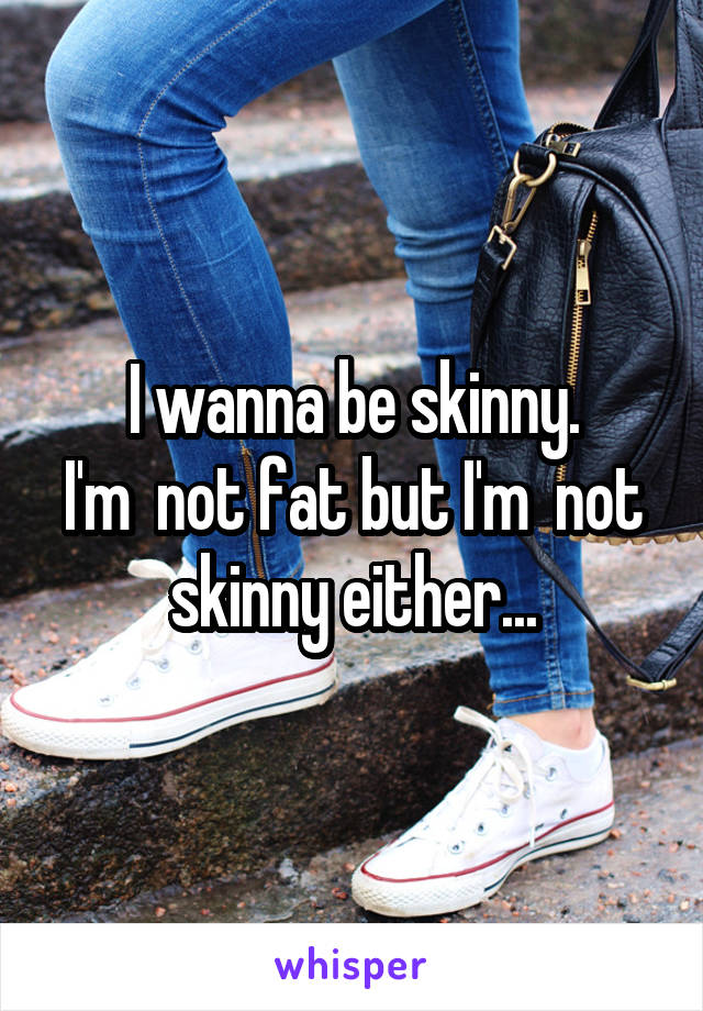 I wanna be skinny.
I'm  not fat but I'm  not skinny either...