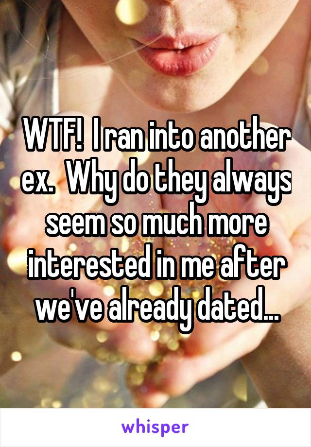 WTF!  I ran into another ex.  Why do they always seem so much more interested in me after we've already dated...