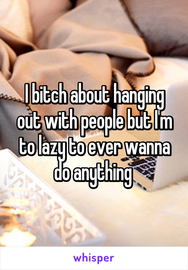 I bitch about hanging out with people but I'm to lazy to ever wanna do anything 