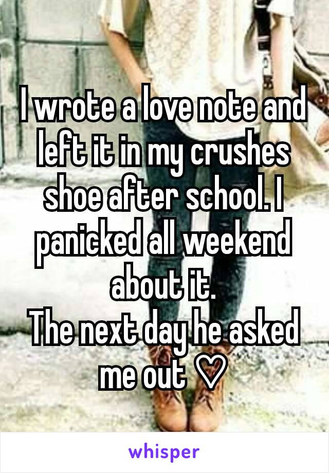 I wrote a love note and left it in my crushes shoe after school. I panicked all weekend about it.
The next day he asked me out ♡