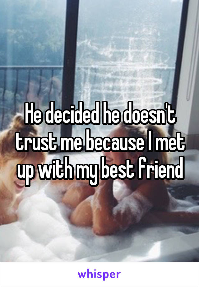 He decided he doesn't trust me because I met up with my best friend
