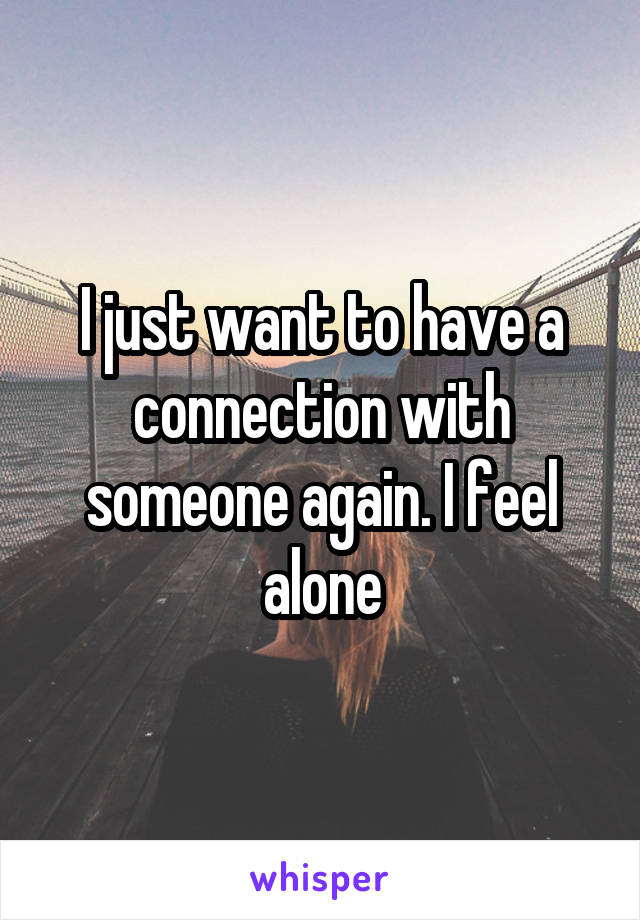 I just want to have a connection with someone again. I feel alone