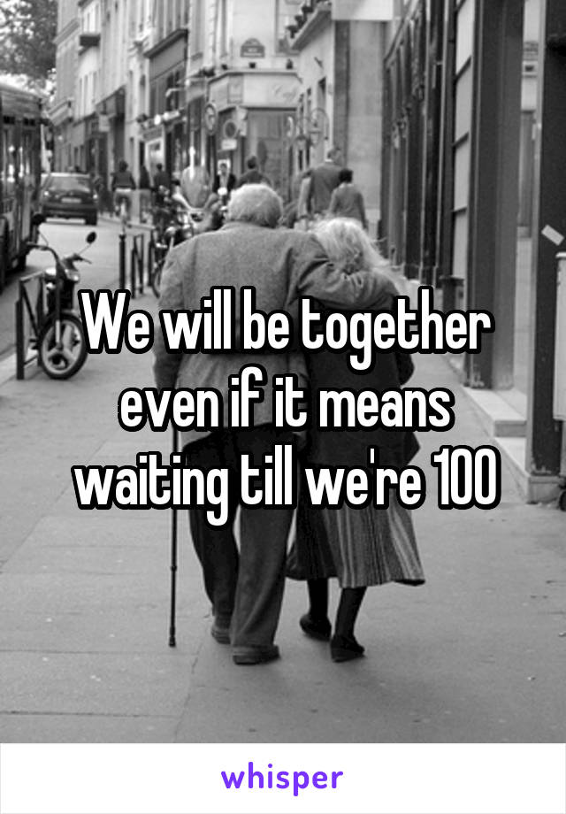We will be together even if it means waiting till we're 100