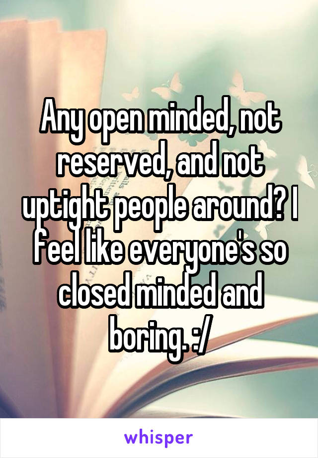 Any open minded, not reserved, and not uptight people around? I feel like everyone's so closed minded and boring. :/
