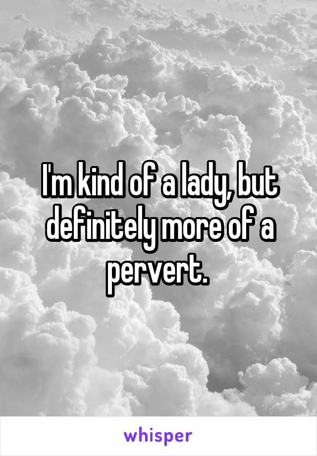 I'm kind of a lady, but definitely more of a pervert. 