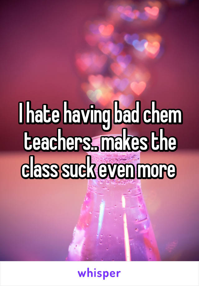 I hate having bad chem teachers.. makes the class suck even more 