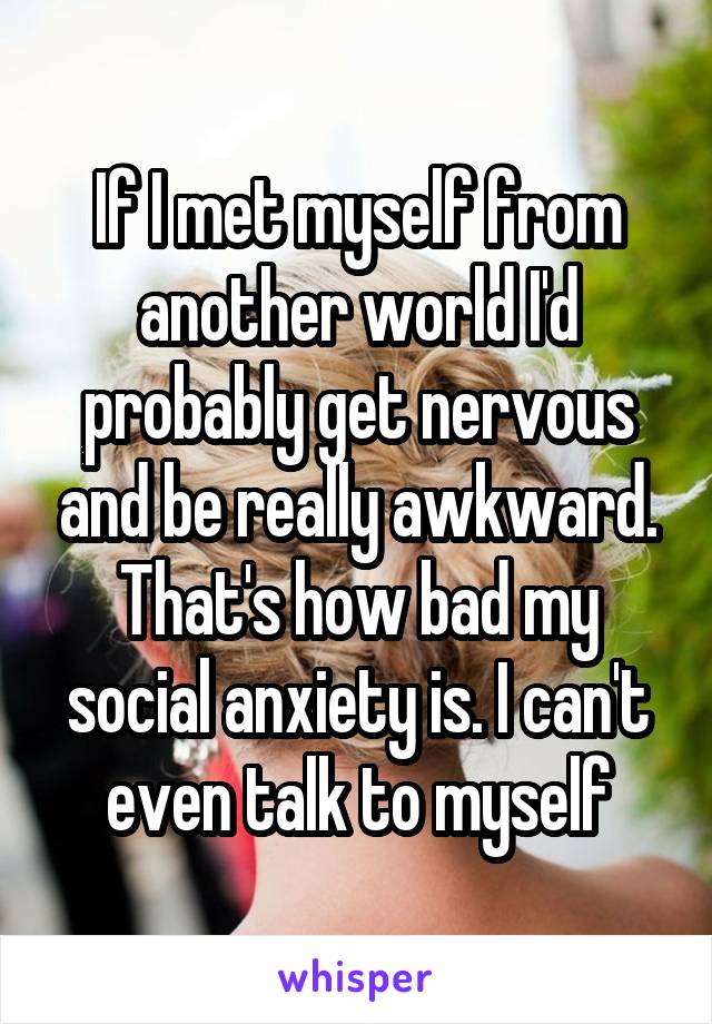 If I met myself from another world I'd probably get nervous and be really awkward. That's how bad my social anxiety is. I can't even talk to myself