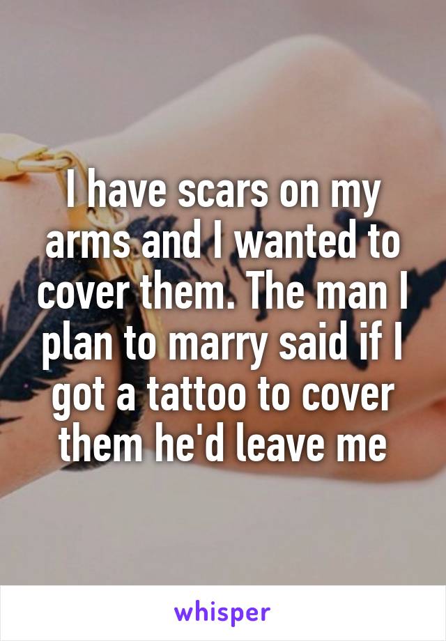 I have scars on my arms and I wanted to cover them. The man I plan to marry said if I got a tattoo to cover them he'd leave me